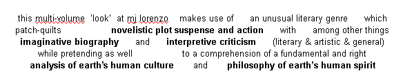 this multi-volume 'look' at mj
        lorenzo makes use of an unusual literary genre which
        patch-quilts novelistic plot suspense and action with, among
        other things: imaginative biography; and interpretive criticism
        (literary & artistic & general); while pretending, as
        well, to a comprehension of a fundamental and right analysis of
        earth's human culture and philosophy of earth's human spirit